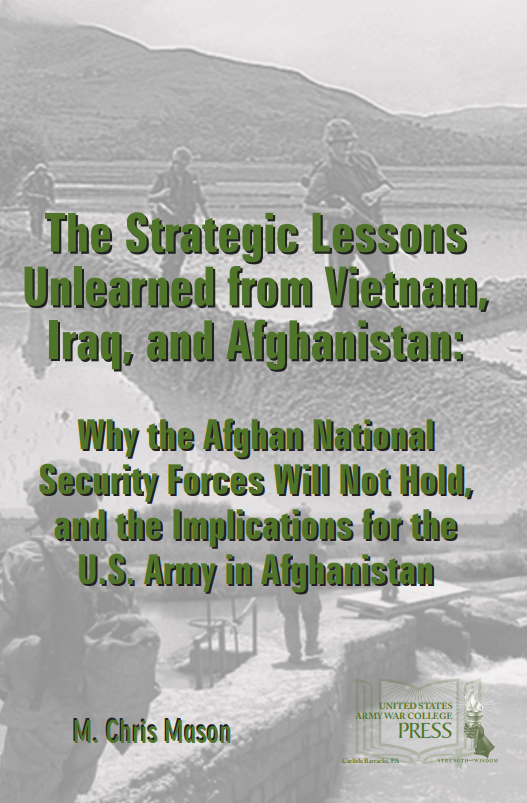 The Strategic Lessons Unlearned from Vietnam, Iraq, and Afghanistan: Why the ANSF Will Not Hold, and the Implications for the U.S. Army in Afghanistan The Strategic Lessons Unlearned from Vietnam, Iraq, and Afghanistan: Why the ANSF Will Not Hold, and the Implications for the U.S. Army in Afghanistan